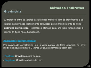 Métodos Indiretos
Gravimetria

A diferença entre os valores da gravidade medidos com os gravímetros e os
valores da gravidade teoricamente calculados para o mesmo ponto da Terra –
anomalia gravimétrica - chamou a atenção para um facto fundamental: o
interior da Terra não é homogéneo.


Anomalias gravimétricas:
Por convenção considera-se que o valor normal da força gravítica, ao nível
médio das águas do mar é 0 (zero). Logo, as anomalias podem ser:


- Positivas: Gravidade acima de zero;
- Negativas: Gravidade abaixo de zero.

                                                                             22
 