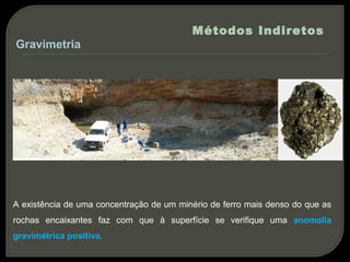 Métodos Indiretos
Gravimetria




A existência de uma concentração de um minério de ferro mais denso do que as
rochas encaixantes faz com que à superfície se verifique uma anomalia
gravimétrica positiva.
 