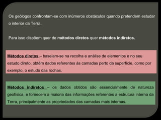 Os geólogos confrontam-se com inúmeros obstáculos quando pretendem estudar
o interior da Terra.


Para isso dispõem quer de métodos diretos quer métodos indiretos.



Métodos diretos – baseiam-se na recolha e análise de elementos e no seu
estudo direto, obtém dados referentes às camadas perto da superfície, como por
exemplo, o estudo das rochas.



Métodos indiretos – os dados obtidos são essencialmente de natureza
geofísica, e fornecem a maioria das informações referentes a estrutura interna da
Terra, principalmente as propriedades das camadas mais internas.
 