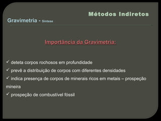 Métodos Indiretos
Gravimetria - Síntese



                  Importância da Gravimetria:


 deteta corpos rochosos em profundidade
 prevê a distribuição de corpos com diferentes densidades
 indica presença de corpos de minerais ricos em metais – prospeção
mineira
 prospeção de combustível fóssil
 