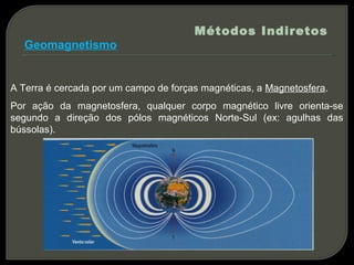 Métodos Indiretos
  Geomagnetismo


A Terra é cercada por um campo de forças magnéticas, a Magnetosfera.
Por ação da magnetosfera, qualquer corpo magnético livre orienta-se
segundo a direção dos pólos magnéticos Norte-Sul (ex: agulhas das
bússolas).
 