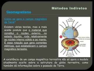 Métodos Indiretos
  Geomagnetismo

Como se gera o campo magnético
da Terra?
Existem várias teorias, mas a mais
aceite postula que o material que
constitui o núcleo externo, no
estado líquido, roda relativamente
ao núcleo interno sólido e ao manto.
É essa rotação que gera correntes
elétricas, que estabelecem o campo
magnético terrestre.


A existência de um campo magnético terrestre não só apoia o modelo
atualmente aceite sobre a estrutura do globo terrestre, como
também dá informações sobre o passado da Terra.
 