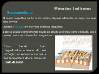Métodos Indiretos
   Geomagnetismo
O campo magnético da Terra tem sofrido algumas alterações ao longo dos seus
anos de vida.

Ocorrem inversões em intervalos de tempo irregulares.

Sabe-se destes acontecimentos devido ao estudo de rochas, como o basalto, que é
uma rocha rica em minerais ferromagnéticos.



Estes     minerais        ficam
magnetizados aquando da sua
formação, no momento em que a
sua temperatura desce abaixo do
Ponto de Curie.
 
