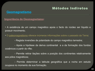 Métodos Indiretos
 Geomagnetismo

Importância do Geomagnetismo:


• A existência de um campo magnético apoia o facto do núcleo ser líquido e
possuir movimento.

• O paleomagnetismo oferece inúmeras informações sobre o passado da Terra:

        - Regista inversões de polaridade do campo magnético terrestre;

        - Apoia a hipótese da deriva continental e a da formação dos fundos
oceânicos a partir do rifte;

        - Permite retirar ilações sobre a posição dos continentes relativamente
aos pólos magnéticos;

        - Permite determinar a latitude geográfica que a rocha em estudo
ocupava no momento da sua formação.
                                                                                  45
 
