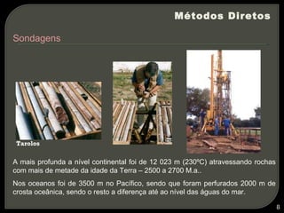 Métodos Diretos

Sondagens




 Tarolos

A mais profunda a nível continental foi de 12 023 m (230ºC) atravessando rochas
com mais de metade da idade da Terra – 2500 a 2700 M.a..
Nos oceanos foi de 3500 m no Pacífico, sendo que foram perfurados 2000 m de
crosta oceânica, sendo o resto a diferença até ao nível das águas do mar.

                                                                                  8
 