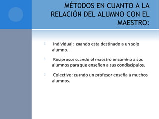 MÉTODOS EN CUANTO A LA
RELACIÓN DEL ALUMNO CON EL
MAESTRO:
  Individual:  cuando esta destinado a un solo 
alumno.
  Recíproco: cuando el maestro encamina a sus 
alumnos para que enseñen a sus condiscípulos.
  Colectivo: cuando un profesor enseña a muchos 
alumnos.
 