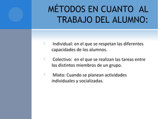 MÉTODOS EN CUANTO AL
TRABAJO DEL ALUMNO:
  Individual: en el que se respetan las diferentes 
capacidades de los alumnos.
  Colectivo:  en el que se realizan las tareas entre 
los distintos miembros de un grupo.
  Mixto: Cuando se planean actividades 
individuales y socializadas.
 