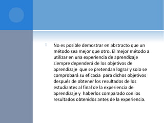  No es posible demostrar en abstracto que un
método sea mejor que otro. El mejor método a
utilizar en una experiencia de aprendizaje
siempre dependerá de los objetivos de
aprendizaje que se pretendan lograr y solo se
comprobará su eficacia para dichos objetivos
después de obtener los resultados de los
estudiantes al final de la experiencia de
aprendizaje y haberlos comparado con los
resultados obtenidos antes de la experiencia.
 