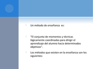  Un método de enseñanza es:
 “El conjunto de momentos y técnicas
lógicamente coordinados para dirigir el
aprendizaje del alumno hacia determinados
objetivos”.
 Los métodos que existen en la enseñanza son los
siguientes:
 