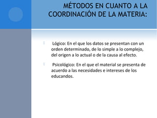 MÉTODOS EN CUANTO A LA
COORDINACIÓN DE LA MATERIA:
  Lógico: En el que los datos se presentan con un 
orden determinado, de lo simple a lo complejo, 
del origen a lo actual o de la causa al efecto.
  Psicológico: En el que el material se presenta de 
acuerdo a las necesidades e intereses de los 
educandos.
 
