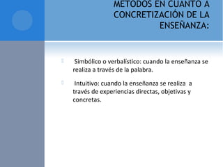 MÉTODOS EN CUANTO A
CONCRETIZACIÓN DE LA
ENSEÑANZA:
  Simbólico o verbalístico: cuando la enseñanza se 
realiza a través de la palabra.
  Intuitivo: cuando la enseñanza se realiza  a 
través de experiencias directas, objetivas y 
concretas. 
 