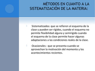 MÉTODOS EN CUANTO A LA
SISTEMATIZACIÓN DE LA MATERIA:
  Sistematizados: que se refieren al esquema de la 
clase y pueden ser rígidos, cuando el esquema no 
permite flexibilidad alguna y semirígido cuando 
el esquema de la clase permite hacer algunas 
adaptaciones a las condiciones reales de la clase. 
  Ocasionales : que se presenta cuando se 
aprovechan la motivación del momento y los 
acontecimientos recientes.
 