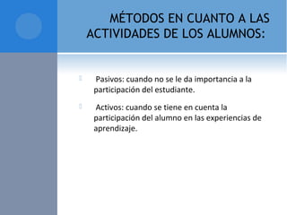 MÉTODOS EN CUANTO A LAS
ACTIVIDADES DE LOS ALUMNOS:
  Pasivos: cuando no se le da importancia a la 
participación del estudiante.
  Activos: cuando se tiene en cuenta la 
participación del alumno en las experiencias de 
aprendizaje.
 