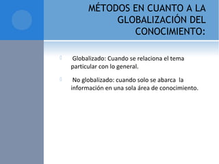 MÉTODOS EN CUANTO A LA
GLOBALIZACIÓN DEL
CONOCIMIENTO:
  Globalizado: Cuando se relaciona el tema 
particular con lo general.
  No globalizado: cuando solo se abarca  la 
información en una sola área de conocimiento. 
 