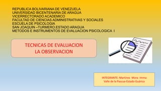 REPUBLICA BOLIVARIANA DE VENEZUELA
UNIVERSIDAD BICENTENARIA DE ARAGUA
VICERRECTORADO ACADEMICO
FACULTAD DE CIENCIAS ADMINISTRATIVAS Y SOCIALES
ESCUELA DE PSICOLOGIA
SAN JOAQUIN –TURMERO.ESTADO ARAGUA
METODOS E INSTRUMENTOS DE EVALUACION PSICOLOGICA I
TECNICAS DE EVALUACION
LA OBSERVACION
INTEGRANTE: Martínez Mora Imma
Valle de la Pascua-Estado Guárico
 