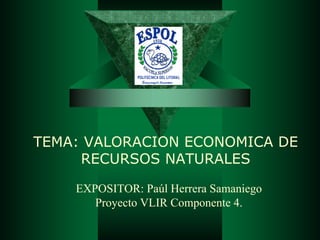 TEMA: VALORACION ECONOMICA DE
     RECURSOS NATURALES

    EXPOSITOR: Paúl Herrera Samaniego
       Proyecto VLIR Componente 4.
 