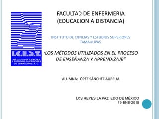 FACULTAD DE ENFERMERIA
(EDUCACION A DISTANCIA)
INSTITUTO DE CIENCIAS Y ESTUDIOS SUPERIORES
TAMAULIPAS
“LOS MÉTODOS UTILIZADOS EN EL PROCESO
DE ENSEÑANZA Y APRENDIZAJE”
ALUMNA: LÓPEZ SÁNCHEZ AURELIA
LOS REYES LA PAZ, EDO DE MÉXICO
19-ENE-2015
 