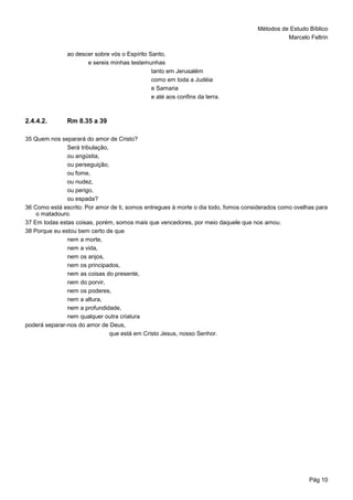 Métodos de Estudo Bíblico
Marcelo Feltrin
Pág 10
ao descer sobre vós o Espírito Santo,
e sereis minhas testemunhas
tanto em Jerusalém
como em toda a Judéia
e Samaria
e até aos confins da terra.
2.4.4.2. Rm 8.35 a 39
35 Quem nos separará do amor de Cristo?
Será tribulação,
ou angústia,
ou perseguição,
ou fome,
ou nudez,
ou perigo,
ou espada?
36 Como está escrito: Por amor de ti, somos entregues à morte o dia todo, fomos considerados como ovelhas para
o matadouro.
37 Em todas estas coisas, porém, somos mais que vencedores, por meio daquele que nos amou.
38 Porque eu estou bem certo de que
nem a morte,
nem a vida,
nem os anjos,
nem os principados,
nem as coisas do presente,
nem do porvir,
nem os poderes,
nem a altura,
nem a profundidade,
nem qualquer outra criatura
poderá separar-nos do amor de Deus,
que está em Cristo Jesus, nosso Senhor.
 