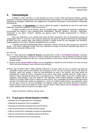 Métodos de Estudo Bíblico
Marcelo Feltrin
Pág 11
3. Interpretação
A Bíblia é o livro mais lido e o mais estudado em todo o mundo. Nela encontramos histórias, poesias,
provérbios e profecias. Algumas partes são fáceis de entender, outras exigem um maior exercício para saber o real
significado da passagem. Infelizmente, por negligenciar a importância da pesquisa, muitas pessoas a interpretam
erroneamente.
Interpretação, ou Hermenêutica, é a arte ou ciência de explicar o significado do que foi ou está sendo
observado. Responde à pergunta: “o que isto que dizer ?”.
A origem da palavra vem de Hermes, deus da mitologia grega, “responsável em transmitir e interpretar a
comunicação dos deuses a seus desafortunados destinatários”. Significa "declarar", "anunciar", "interpretar",
"esclarecer" e, por último, "traduzir". Significa que alguma coisa é "tornada compreensível" ou "levada à
compreensão".
Para que cheguemos a um sentido mais exato do texto, precisamos usar as ferramentas corretas de
interpretação. Assim, o curso tem como propósito apresentar aos alunos as regras fundamentais de interpretação
da Bíblia, para que, através delas, eles possam encontrar o sentido correto de uma passagem das Escrituras,
visando aplicá-la na sua vida e também compartilhá-la com os outros.
O objetivo principal da interpretação bíblica é descobrir o sentido correto do texto na época em que ele foi
escrito, com vistas à aplicação correta. Para isso, precisamos transpor as barreiras colocadas pelo tempo e a
distância entre os autores bíblicos e nós.
At 8. 26 a 40
Atos 8. 5 Filipe, descendo à cidade de Samaria, anunciava-lhes a Cristo.6 As multidões atendiam, unânimes,
às coisas que Filipe dizia, ouvindo-as e vendo os sinais que ele operava.7 Pois os espíritos imundos de muitos
possessos saíam gritando em alta voz; e muitos paralíticos e coxos foram curados.8 E houve grande alegria
naquela cidade.
12 Quando, porém, deram crédito a Filipe, que os evangelizava a respeito do reino de Deus e do nome de Jesus
Cristo, iam sendo batizados, assim homens como mulheres.
26 ¶ Um anjo do Senhor falou a Filipe, dizendo: Dispõe-te e vai para o lado do Sul, no caminho que desce de
Jerusalém a Gaza; este se acha deserto. Ele se levantou e foi.27 Eis que um etíope, eunuco, alto oficial de
Candace, rainha dos etíopes, o qual era superintendente de todo o seu tesouro, que viera adorar em
Jerusalém,28 estava de volta e, assentado no seu carro, vinha lendo o profeta Isaías.29 Então, disse o
Espírito a Filipe: Aproxima-te desse carro e acompanha-o.30 Correndo Filipe, ouviu-o ler o profeta Isaías e
perguntou: Compreendes o que vens lendo?31 Ele respondeu: Como poderei entender, se alguém não me
explicar? E convidou Filipe a subir e a sentar-se junto a ele.32 Ora, a passagem da Escritura que estava lendo
era esta: Foi levado como ovelha ao matadouro; e, como um cordeiro mudo perante o seu tosquiador, assim
ele não abriu a boca.33 Na sua humilhação, lhe negaram justiça; quem lhe poderá descrever a geração?
Porque da terra a sua vida é tirada.34 Então, o eunuco disse a Filipe: Peço-te que me expliques a quem se
refere o profeta. Fala de si mesmo ou de algum outro?
Havia uma barreira , histórica, cultural, social, .....
3.1. O que gera interpretações erradas
• Aceitação de uma explicação sem investigação
• Influência de programas e livros evangélicos.
• Colocação da experiência pessoal acima das Escrituras.
• Falta de conhecimento do contexto histórico-cultural.
• Falta de conhecimento e aplicação de regras de interpretação.
• Falta de conhecimento da revelação progressiva de Deus.
• Falta de investimentos em livros de pesquisas.
 