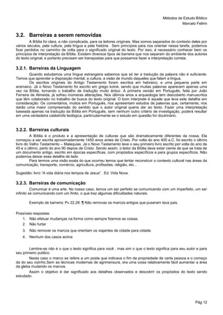 Métodos de Estudo Bíblico
Marcelo Feltrin
Pág 12
3.2. Barreiras a serem removidas
A Bíblia foi clara, e não complicada, para os leitores originais. Mas somos separados do contexto deles por
vários séculos, pela cultura, pela língua e pela história. Sem princípios para nos orientar nessa tarefa, podemos
ficar perdidos no caminho de volta para o significado original do texto. Por isso, é necessário conhecer bem os
princípios de interpretação da Bíblia. Existem diversos tipos de barreira que nos separam do ambiente dos autores
do texto original, e portanto precisam ser transpostas para que possamos fazer a interpretação correta.
3.2.1. Barreiras da Linguagem
Quando estudamos uma língua estrangeira sabemos que só ter a tradução da palavra não é suficiente.
Temos que aprender a disposição mental, a cultura, a visão de mundo daqueles que falam a língua.
Os escritos originais do Antigo Testamento foram escritos em hebraico, e uma pequena parte em
aramaico. Já o Novo Testamento foi escrito em grego koiné, sendo que muitas palavras aparecem apenas uma
vez na Bíblia, tornando o trabalho de tradução muito árduo. A primeira versão em Português, feita por João
Ferreira de Almeida, já sofreu inúmeras alterações. Nos últimos anos a arqueologia tem descoberto manuscritos
que têm colaborado no trabalho de busca do texto original. O bom interprete é aquele que leva este detalhe em
consideração. Os comentários, muitos em Português, nos apresentam estudos de palavras que, certamente, nos
darão uma maior compreensão do sentido que o autor original queria dar ao texto. Fazer uma interpretação
baseada apenas na tradução da Bíblia em Português, sem nenhum outro critério de investigação, poderá resultar
em uma verdadeira catástrofe teológica, partircularmente se o estudo em questão for doutrinário.
3.2.2. Barreiras culturais
A Bíblia é o produto e a apresentação de culturas que são dramaticamente diferentes da nossa. Ela
começou a ser escrita aproximadamente 1450 anos antes de Cristo. Por volta do ano 400 a.C. foi escrito o último
livro do Velho Testamento – Malaquias. Já o Novo Testamento teve o seu primeiro livro escrito por volta do ano de
45 e o último, perto do ano 90 depois de Cristo. Sendo assim, o leitor da Bíblia deve estar ciente de que se trata de
um documento antigo, escrito em épocas específicas, com propósitos específicos e para grupos específicos. Não
podemos deixar esse detalhe de lado.
Para termos uma visão exata do que ocorreu temos que tentar reconstruir o contexto cultural nas áreas da
comunicação, transporte, comércio, agricultura, profissões, religião, etc...
Sugestão: livro “A vida diária nos tempos de Jesus” . Ed. Vida Nova.
3.2.3. Barreiras de comunicação
Comunicar é uma arte. No nosso caso, temos um ser perfeito se comunicando com um imperfeito, um ser
infinito se comunicando com um finito, o que traz algumas dificuldades naturais.
Exemplo de barreira: Pv 22.28: ¶ Não removas os marcos antigos que puseram teus pais.
Possíveis respostas:
1. Não efetuar mudanças na forma como sempre fizemos as coisas.
2. Não furtar
3. Não remover os marcos que orientam os viajantes de cidade para cidade.
4. Nenhum dos casos acima
Lembre-se não é o que o texto significa para você , mas sim o que o texto significa para seu autor e para
seu primeiro publico.
Nesta caso o marco se refere a um poste que indicava o fim da propriedade de certa pessoa e o começo
da do seu vizinho.Sem as técnicas modernas de agrimensura, era uma coisa relativamente fácil aumentar a área
da gleba mudando os marcos.
Assim o objetivo é dar significado aos detalhes observados e descobrir os propósitos do texto sendo
estudado.
 