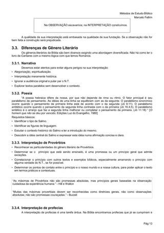 Métodos de Estudo Bíblico
Marcelo Feltrin
Pág 13
A qualidade da sua interpretação está embasada na qualidade de sua fundação. Se a observação não for
bem feita a construção será prejudicada.
3.3. Diferenças de Gênero Literário
Os gêneros literários da Bíblia são bem diversos exigindo uma abordagem diversificada. Não há como ler o
livro de Cantares com a mesmo lógica com que lemos Romanos.
3.3.1. Narrativa
Devemos estar atentos para evitar alguns perigos na sua interpretação:
• Alegorização, espiritualização.
• Interpretação meramente histórica.
• Ignorar a audiência original e pular par o N.T.
• Explorar textos paralelos sem desenvolver o contexto.
3.3.2. Poesia
“A poesia hebraica difere da nossa, por que não depende de rima ou ritmo. O fator principal é seu
paralelismo de pensamento. As idéias de uma linha se equilibram com as da seguinte. O paralelismo sinonímico
ocorre quando o pensamento da primeira linha está de acordo com o da segunda (Jó 9.11). O paralelismo
antitético ocorre quando o pensamento da segunda linha contrasta com o da primeira (Jó 16.4,5). O paralelismo
sintético é o arranjo que faz a segunda linha melhorar ou completar o pensamento da primeira. (Jó 11.18) “ [O
homem que não se deu por vencido, Edições Luz do Evangelho, 1980]
Requisitos básicos:
• Identificar o tipo de Salmo.
• Identificar as figuras de linguagem.
• Estudar o contexto histórico do Salmo e ler a introdução do mesmo.
• Descobrir a idéia central do Salmo e expressar esta idéia numa afirmação concisa e clara.
3.3.3. Interpretação de Provérbios
• Reconhecer as particularidades do gênero literário de Provérbios.
• Determinar se o princípio que está sendo ensinado, é uma promessa ou um princípio geral que admite
exceções.
• Correlacionar o princípio com outros textos e exemplos bíblicos, especialmente amarrando o princípio com
alguma verdade do N.T., se for possível.
• Determinar os pontos de contato entre o princípio e o nosso mundo e a nossa cultura, para poder aplicar o texto
em termos práticos e contextuais.
“As máximas de Provérbios não são promessas absolutas, mas princípios gerais baseadas na observação
cuidadosa da experiência humana.” - Hill e Walton
“Muitas das máximas proverbiais devem ser reconhecidas como diretrizes gerais, não como observações
absolutas; não são promessas couraçadas.” - Buzzel
3.3.4. Interpretação de profecias
A interpretação de profecias é uma tarefa árdua. Na Bíblia encontramos profecias que já se cumpriram e
Na OBSERVAÇÂO escavamos; na INTERPRETAÇÂO construímos.
 