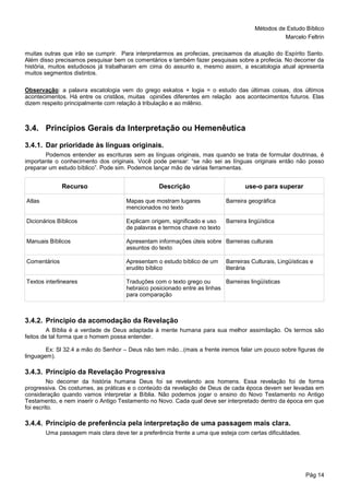 Métodos de Estudo Bíblico
Marcelo Feltrin
Pág 14
muitas outras que irão se cumprir. Para interpretarmos as profecias, precisamos da atuação do Espírito Santo.
Além disso precisamos pesquisar bem os comentários e também fazer pesquisas sobre a profecia. No decorrer da
história, muitos estudiosos já trabalharam em cima do assunto e, mesmo assim, a escatologia atual apresenta
muitos segmentos distintos.
Observação: a palavra escatologia vem do grego eskatos + logia = o estudo das últimas coisas, dos últimos
acontecimentos. Há entre os cristãos, muitas opiniões diferentes em relação aos acontecimentos futuros. Elas
dizem respeito principalmente com relação à tribulação e ao milênio.
3.4. Princípios Gerais da Interpretação ou Hemenêutica
3.4.1. Dar prioridade às línguas originais.
Podemos entender as escrituras sem as línguas originais, mas quando se trata de formular doutrinas, é
importante o conhecimento dos originais. Você pode pensar: “se não sei as línguas originais então não posso
preparar um estudo bíblico”. Pode sim. Podemos lançar mão de várias ferramentas.
Recurso Descrição use-o para superar
Atlas Mapas que mostram lugares
mencionados no texto
Barreira geográfica
Dicionários Bíblicos Explicam origem, significado e uso
de palavras e termos chave no texto
Barreira lingüística
Manuais Bíblicos Apresentam informações úteis sobre
assuntos do texto
Barreiras culturais
Comentários Apresentam o estudo bíblico de um
erudito bíblico
Barreiras Culturais, Lingüísticas e
literária
Textos interlineares Traduções com o texto grego ou
hebraico posicionado entre as linhas
para comparação
Barreiras lingüísticas
3.4.2. Principio da acomodação da Revelação
A Bíblia é a verdade de Deus adaptada à mente humana para sua melhor assimilação. Os termos são
feitos de tal forma que o homem possa entender.
Ex: Sl 32.4 a mão do Senhor – Deus não tem mão...(mais a frente iremos falar um pouco sobre figuras de
linguagem).
3.4.3. Principio da Revelação Progressiva
No decorrer da história humana Deus foi se revelando aos homens. Essa revelação foi de forma
progressiva. Os costumes, as práticas e o conteúdo da revelação de Deus de cada época devem ser levadas em
consideração quando vamos interpretar a Bíblia. Não podemos jogar o ensino do Novo Testamento no Antigo
Testamento, e nem inserir o Antigo Testamento no Novo. Cada qual deve ser interpretado dentro da época em que
foi escrito.
3.4.4. Principio de preferência pela interpretação de uma passagem mais clara.
Uma passagem mais clara deve ter a preferência frente a uma que esteja com certas dificuldades.
 
