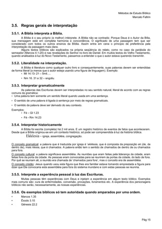 Métodos de Estudo Bíblico
Marcelo Feltrin
Pág 15
3.5. Regras gerais de interpretação
3.5.1. A Bíblia interpreta a Bíblia.
A Bíblia é o seu próprio (e melhor) intérprete. A Bíblia não se contradiz. Porque Deus é o Autor da Bília,
sua mensagem está em completa harmonia e concordância. O signficado de uma passagem tem que ser
considerado com todos os outros ensinos da Bíblia. Assim entra em cena o principio de preferência pela
interpretação da passagem mais clara.
Alguns textos bíblicos são explicados na própria seqüência do relato, como no caso da parábola do
semeador (Marcos 4.1-20) e nas revelações do Senhor no livro de Daniel. Em muitos textos do Velho Testamento,
quando analisados à luz do Novo Testamento, passamos a entender o que o autor estava querendo transmitir.
3.5.2. Literalidade na interpretação.
A Bíblia é literatura como qualquer outro livro e consequentemente, suas palavras devem ser entendidas
de forma literal (a menos que o autor esteja usando uma figura de linguagem). Exemplo:
• Mt 14.13- 21 – 5mil.....
• Nm 16. 31 e 32 – engoliu
3.5.3. Interpretar gramaticalmente
As palavras das Escrituras devem ser interpretadas no seu sentido natural, literal de acordo com as regras
comuns da gramática:
• Uma palavra tem somente um sentido literal quando usada em uma sentença.
• O sentido de uma palavra é ligada à sentença por meio de regras gramaticais.
• O sentido da palavra deve ser derivado do seu contexto.
Exemplos:
• Fé – Gl 1.23
• Fé - Rm 14.23
3.5.4. Interpretar historicamente
A Bíblia foi escrita (completa) há 2 mil anos. E um registro histórico de eventos de fatos que aconteceram.
Desde que a Bíblia originou-se em um contexto histórico, só pode ser compreendida à luz da história bíblica.
Ekklesia - igreja, assembléia, congregação.
O conceito gramatical: a palavra que é traduzida por igreja é ’ekklesia, que é composta da preposição ek (de, de
dentro de), mais klesia, que é chamados. A palavra então tem o sentido de chamados de dentro de ou chamados
para fora.
O conceito cultural: a palavra significava assembléia. As reuniões que eram feitas pela liderança da cidade, eram
feitas fora da porta da cidade. As pessoas eram convocadas para se reunirem às portas da cidade, do lado de fora.
Por quê se reuniam ali, a reunião era chamada de ‘chamados para fora’, mas o conceito era de assembléia.
O conceito cristão: Jesus quando usou esta figura que lhes era familiar estava tomando emprestada a figura para
dizer que Ele convocaria esta assembléia para fora do sistema mundano e com estas pessoas se reuniria.
3.5.5. Interprete a experiência pessoal à luz das Escrituras.
Muitas pessoas têm experiências com Deus e injetam a experiência em algum texto bíblico. Exemplos
mais comuns são: cura de enfermidades, conversão, provações, livramentos etc. A experiência dos personagens
bíblicos não serão, necessariamente, as nossas experiências.
3.5.6. Os exemplos bíblicos só tem autoridade quando amparados por uma ordem.
• Marcos 1.35
• Êxodo 3.10
• Gênesis 22.2
 