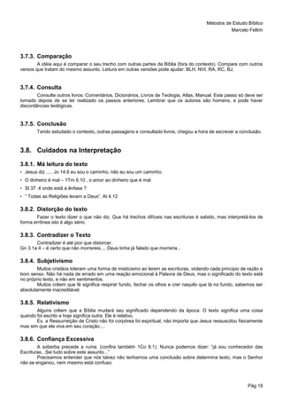 Métodos de Estudo Bíblico
Marcelo Feltrin
Pág 18
3.7.3. Comparação
A idéia aqui é comparar o seu trecho com outras partes da Bíblia (fora do contexto). Compare com outros
versos que tratam do mesmo assunto. Leitura em outras versões pode ajudar: BLH, NVI, RA, RC, BJ,
3.7.4. Consulta
Consulte outros livros: Comentários, Dicionários, Livros de Teologia, Atlas, Manual. Este passo só deve ser
tomado depois de se ter realizado os passos anteriores. Lembrar que os autores são homens, e pode haver
discordâncias teológicas.
3.7.5. Conclusão
Tendo estudado o contexto, outras passagens e consultado livros, chegou a hora de escrever a conclusão.
3.8. Cuidados na Interpretação
3.8.1. Má leitura do texto
• Jesus diz ..... Jo 14.6 eu sou o caminho, não eu sou um caminho.
• O dinheiro é mal – 1Tm 6.10 , o amor ao dinheiro que é mal.
• Sl 37 .4 onde está a ênfase ?
• “ Todas as Religiões levam a Deus”. At 4.12
3.8.2. Distorção do texto
Fazer o texto dizer o que não diz. Que há trechos difíceis nas escrituras é sabido, mas interpretá-los de
forma errônea isto é algo sério.
3.8.3. Contradizer o Texto
Contradizer é até pior que distorcer.
Gn 3.1a 4 – é certo que não morrereis.... Deus tinha já falado que morreria...
3.8.4. Subjetivismo
Muitos cristãos toleram uma forma de misticismo ao lerem as escrituras, violando cada principio de razão e
bom senso. Não há nada de errado em uma reação emocional à Palavra de Deus, mas o significado do texto está
no próprio texto, e não em sentimentos.
Muitos crêem que fé significa respirar fundo, fechar os olhos e crer naquilo que lá no fundo, sabemos ser
absolutamente inacreditável.
3.8.5. Relativismo
Alguns crêem que a Bíblia mudará seu significado dependendo da época. O texto significa uma coisa
quando foi escrito e hoje significa outra. Ele é relativo.
Ex. a Ressurreição de Cristo não foi corpórea foi espiritual, não importa que Jesus ressuscitou fisicamente
mas sim que ele viva em seu coração....
3.8.6. Confiança Excessiva
A soberba precede a ruína. (confira também 1Co 8.1). Nunca podemos dizer: “já sou conhecedor das
Escrituras...Sei tudo sobre este assunto...”
Precisamos entender que nós talvez não tenhamos uma conclusão sobre determina texto, mas o Senhor
não se enganou, nem mesmo está confuso.
 