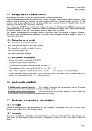 Métodos de Estudo Bíblico
Marcelo Feltrin
Pág 2
1.5. Por que estudar a Bíblia sozinho
Não podemos deixar de considerar a conquista realizada na Reforma protestante.
Lutero já havia descoberto que Bíblia longe do povo causaria corrupção, assim começou mesmo sendo um monge
católico a ensinar a Bíblia e a estudava em suas línguas originais. Com isto foi formando o conceito de “sola
scriptura”, idéia de que as Escrituras são a única autoridade para o pecador procurar a salvação. Assim começa
entender que só a Bíblia tem a autoridade verdadeira.
Em 31 de outubro de 1517, fixa suas 95 teses na Igreja do castelo de Wittenberg. Em 1518 afirma que a única
autoridade no debate que teria logo a frente não seriam nem ao Papa nem a igreja, mas a Bíblia.Cria um sistema
de educação elementar para que o povo pudesse aprender a ler a Bíblia em alemão
Até a reforma a Bíblia vinha nas suas línguas originais ou no Latim, língua dos Romanos. A pregação passa ter o
seu valor no culto. A Bíblia passa ser acessível a todo o povo, tendo contribuído fortemente para isso o advento da
imprensa de Gutemberg.
1.5.1. Motivações para o estudo
• Para tornar capaz de pensar por si mesmo.
• Para experimentar a alegria da descoberta pessoal.
• Para capacitar-se a avaliar os estudos de outros.
• Para apaixonar-se pelo Autor.
• Para o seu crescimento espiritual.
1.5.2. Em que MEB me ajudará?
 Manejar bem a palavra da verdade (2Tm 2.15)
 Evitar erros ao aplicar o trecho da Bíblia
 Tirar versículo fora do seu contexto (Jo 16.24 com Tg 4.2,3)
 Fazer a passagem dizer o que ela não diz. (Mt 4. 6 com Sl 91.11,12)
 Dando ênfase exagerada a questões secundária. (Jo 2. 1 a 11 - vinho em água.... ficar nos detalhes)
 Quando estudamos a Bíblia para saber o que diz não para fazer o que ela diz. Bíblia na mente mas não no
coração nem nas atitudes. (Ex. Lc 13.15 – hipocrisia Lucas)
1.6. As dimensões da Bíblia
• A Bíblia é um livro natural (humano): Pois nela há ingredientes que comunicam ao homem. Gramática,
estrutura, forma literária. Tudo isto de importância para o bom estudo.
• A Bíblia é um livro espiritual (divino): Ela deve ser lida e estuda como Palavra de Deus. Termos que
comunicam de forma progressiva as verdade de Deus aos homens.
1.7. Doutrinas relacionadas ao estudo bíblico
1.7.1. Revelação
A Bíblia se apresenta como a verdade revelada de Deus. Revelada = desvendada, como o abrir de uma cortina
para ver o que está por detrás. Ela revela a verdade.
1.7.2. Inspiração
Os autores bíblicos foram em inpirados na sua escrita para ir aonde Deus queria que fossem e para produzir o que
Deus queria que produzissem. Soprado por Deus – inspirado ou exalado por Deus. Esse hálito é o sopro do
Senhor.
 