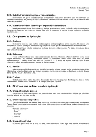 Métodos de Estudo Bíblico
Marcelo Feltrin
Pág 21
4.2.3. Substituir arrependimento por racionalizações
No momento em que a verdade começa a “incomodar” procuramos desculpas para nos defender. Ex.
Vendendor desonesto: “Faço isto pois meus concorrentes não são cristãos e também fazem. Se eu não fizer seria
concorrência desleal.”
4.2.4. Substituir decisões volitivas por experiências emocionais.
Aquela experiência típica de domingo ou final de acampamento, retiro, onde são feitos compromissos,
derramam-se lagrimas, etc. mas em poucos dias tudo é esquecido e não se produz nenhuma verdadeira
transformação.
4.3. Os 4 passos na Aplicação
4.3.1. Conhecer
Conhecer o texto: ou seja, realizar a observação e a interpretação de forma exaustiva. Há apenas uma
interpretação e várias aplicações. Isto nos dá segurança que aquelo que estudamos não será mudado amanhã.
Além de conhecer o texto, precisamos conhecer também a nós mesmos. Por isso a importância de se
fazer uma auto-avaliação.
4.3.2. Relacionar
Tendo conhecimento do texto e da nossa realidade, devemos relacionar a Palavra de Deus com a nossa
própria experiência. Na verdade, entende-se melhor o cristianismo como sendo uma série de novos
relacionamentos. O padrão bíblico para isso é II Coríntios 5:17: “E assim, se alguém está em Cristo, é nova
critatura: as coisas antigas já passaram; eis que se fizeram novas”.
4.3.3. Meditar
A verdadeira meditação é ponderar a verdade, com vistas a deixar que ela auxilie e reajuste nossas vidas.
Não significa uma ginástica mental que procura esvaziar a mente, mas entrelaçar as Escrituras no tecido da vida
diária. Confira Josué 1.8 e Salmo 1.1-2.
4.3.4. Praticar
O objetivo do estudo bíblico é a prática da verdade. Devemos nos perguntar: “Existe alguma área da minha
vida onde esta verdade se faz necessária ?”. E a seguir partir para a prática.
4.4. Diretrizes para se fazer uma boa aplicação
4.4.1. Uma prática muito pessoal
A aplicação do texto bíblico precisa ser personalizada. Para tanto, devemos usar, sempre que possível o
pronome pessoal “eu”, ao invés de “nós”.
4.4.2. Uma constatação especifica
Trata-se de perguntar a si mesmo onde o principio extraído do texto tem sido quebrado pelo estudante da
Palavra. Deste modo poderemos perceber onde nossa vida, em confronto com a Palavra, está em desacordo com
a mesma.
“Feri este princípio ?”
• Onde ?
• Quando ?
• Como ?
4.4.3. Uma prática diretiva
O próximo passo leva-nos à ação. Se errei, como consertar? Se há algo para realizar, realizemos-lo.
 