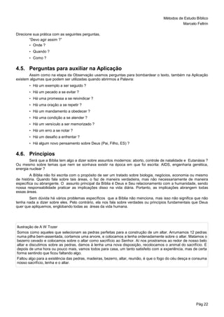 Métodos de Estudo Bíblico
Marcelo Feltrin
Pág 22
Direcione sua prática com as seguintes perguntas,
“Devo agir assim ?”
• Onde ?
• Quando ?
• Como ?
4.5. Perguntas para auxiliar na Aplicação
Assim como na etapa da Observação usamos perguntas para bombardear o texto, também na Aplicação
existem algumas que podem ser utilizadas quando abrirmos a Palavra:
• Há um exemplo a ser seguido ?
• Há um pecado a se evitar ?
• Há uma promessa a se reivindicar ?
• Há uma oração a se repetir ?
• Há um mandamento a obedecer ?
• Há uma condição a se atender ?
• Há um versículo a ser memorizado ?
• Há um erro a se notar ?
• Há um desafio a enfrentar ?
• Há algum novo pensamento sobre Deus (Pai, Filho, ES) ?
4.6. Princípios
Será que a Bíblia tem algo a dizer sobre assuntos modernos: aborto, controle de natalidade e Eutanásia ?
Ou mesmo sobre temas que nem se sonhava existir na época em que foi escrita: AIDS, engenharia genética,
energia nuclear ?
A Bíblia não foi escrita com o propósito de ser um tratado sobre biologia, negócios, economia ou mesmo
de história. Quando fala sobre tais áreas, o faz de maneira verdadeira, mas não necessariamente de maneira
específica ou abrangente. O assunto principal da Bíblia é Deus e Seu relacionamento com a humanidade, sendo
nossa responsabilidade praticar as implicações disso na vida diária. Portanto, as implicações abrangem todas
essas áreas.
Sem dúvida há vários problemas específicos que a Bíblia não menciona, mas isso não significa que não
tenha nada a dizer sobre eles. Pelo contrário, ela nos fala sobre verdades ou princípios fundamentais que Deus
quer que apliquemos, englobando todas as áreas da vida humana.
Ilustração de A W Tozer
Somos como aqueles que selecionam as pedras perfeitas para a construção de um altar. Arrumamos 12 pedras
numa pilha bem-assentada, cortamos uma arvore, e colocamos a lenha ordenadamente sobre o altar. Matamos o
bezerro cevado e colocamos sobre o altar como sacrifício ao Senhor. Aí nos prostramos ao redor de nosso belo
altar e discutimos sobre as pedras, damos à lenha uma nova disposição, recolocamos o animal do sacrifício. E
depois de uma hora ou pouco mais, vamos todos para casa, um tanto satisfeito com a experiência, mas de certa
forma sentindo que ficou faltando algo.
Faltou algo para a existência das pedras, madeiras, bezerro, altar, reunião, é que o fogo do céu desça e consuma
nosso sacrifício, lenha e o altar.
 