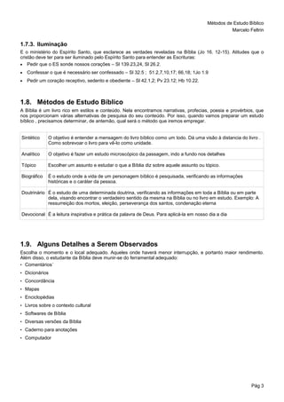 Métodos de Estudo Bíblico
Marcelo Feltrin
Pág 3
1.7.3. Iluminação
E o ministério do Espírito Santo, que esclarece as verdades reveladas na Bíblia (Jo 16. 12-15). Atitudes que o
cristão deve ter para ser iluminado pelo Espírito Santo para entender as Escrituras:
 Pedir que o ES sonde nossos corações – Sl 139.23,24, Sl 26.2.
 Confessar o que é necessário ser confessado – Sl 32.5 ; 51.2,7,10,17; 66,18; 1Jo 1.9
 Pedir um coração receptivo, sedento e obediente – Sl 42.1,2; Pv 23.12; Hb 10.22.
1.8. Métodos de Estudo Bíblico
A Bíblia é um livro rico em estilos e conteúdo. Nela encontramos narrativas, profecias, poesia e provérbios, que
nos proporcionam várias alternativas de pesquisa do seu conteúdo. Por isso, quando vamos preparar um estudo
bíblico , precisamos determinar, de antemão, qual será o método que iremos empregar.
Sintético O objetivo é entender a mensagem do livro bíblico como um todo. Dá uma visão à distancia do livro .
Como sobrevoar o livro para vê-lo como unidade.
Analítico O objetivo é fazer um estudo microscópico da passagem, indo a fundo nos detalhes
Tópico Escolher um assunto e estudar o que a Bíblia diz sobre aquele assunto ou tópico.
Biográfico É o estudo onde a vida de um personagem bíblico é pesquisada, verificando as informações
históricas e o caráter da pessoa.
Doutrinário É o estudo de uma determinada doutrina, verificando as informações em toda a Bíblia ou em parte
dela, visando encontrar o verdadeiro sentido da mesma na Bíblia ou no livro em estudo. Exemplo: A
ressurreição dos mortos, eleição, perseverança dos santos, condenação eterna
Devocional É a leitura inspirativa e prática da palavra de Deus. Para aplicá-la em nosso dia a dia
1.9. Alguns Detalhes a Serem Observados
Escolha o momento e o local adequado. Aqueles onde haverá menor interrupção, e portanto maior rendimento.
Além disso, o estudante da Bíblia deve munir-se do ferramental adequado:
• Comentários´
• Dicionários
• Concordância
• Mapas
• Enciclopédias
• Livros sobre o contexto cultural
• Softwares de Bíblia
• Diversas versões da Bíblia
• Caderno para anotações
• Computador
 