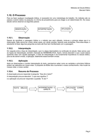 Métodos de Estudo Bíblico
Marcelo Feltrin
Pág 4
1.10. O Processo
Para se fazer qualquer investigação bíblica, é necessário ter uma metodologia de trabalho. Os métodos são os
passos a serem dados na pesquisa; é a forma de procedimento para se chegar a um determinado fim. No nosso
estudo vamos observar os seguintes passos:
1.10.1. Observação
Depois de escolhido a passagem bíblica e o método que será utilizado, inicia-se a primeira etapa que é a
observação. Nela vamos ler o texto várias vezes, em várias versões, fazendo suas anotações. Para essa etapa, o
estudante irá fazer algumas perguntas ao texto até ficar bem familiarizado com a passagem.
1.10.2. Interpretação
Em seguida entra a fase de interpretação, que é a etapa intermediária na confecção do estudo. Nela vamos usar
as regras de interpretação, também chamada de HERMENÊUTICA. Assim, iremos descobrir o que o autor estava
querendo dizer com aquela passagem. A fase de interpretação é de fundamental importância no estudo bíblico,
pois se ela estiver errada, a aplicação, fatalmente estará também errada.
1.10.3. Aplicação
Após as observações e correta interpretação do texto, precisamos saber como as verdades e princípios bíblicos
podem ser aplicados em nossa vidas. O propósito da Bíblia não é aumentar o nosso conhecimento, mas mudar as
nossas vidas, o nosso caráter.
1.10.4. Resumo do Processo
A observação procura responder à pergunta: “Que diz o texto?”
A interpretação procura descobrir: “o que isso significa ?”
e a aplicação vai procurar responder a questão: “E daí ?”
OBSERVAÇÃO INTERPRETAÇÃO APLICAÇÃO
TEXTO BÍBLICO INTERPRETAÇÃO C
ORRETA
APLICAÇÃO CORRE
TA
 