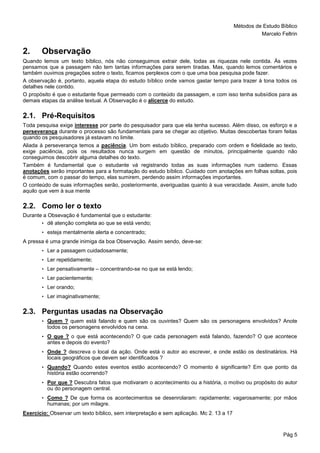 Métodos de Estudo Bíblico
Marcelo Feltrin
Pág 5
2. Observação
Quando lemos um texto bíblico, nós não conseguimos extrair dele, todas as riquezas nele contida. Às vezes
pensamos que a passagem não tem tantas informações para serem tiradas. Mas, quando lemos comentários e
também ouvimos pregações sobre o texto, ficamos perplexos com o que uma boa pesquisa pode fazer.
A observação é, portanto, aquela etapa do estudo bíblico onde vamos gastar tempo para trazer à tona todos os
detalhes nele contido.
O propósito é que o estudante fique permeado com o conteúdo da passagem, e com isso tenha subsídios para as
demais etapas da análise textual. A Observação é o alicerce do estudo.
2.1. Pré-Requisitos
Toda pesquisa exige interesse por parte do pesquisador para que ela tenha sucesso. Além disso, os esforço e a
perseverança durante o processo são fundamentais para se chegar ao objetivo. Muitas descobertas foram feitas
quando os pesquisadores já estavam no limite.
Aliada à perseverança temos a paciência. Um bom estudo bíblico, preparado com ordem e fidelidade ao texto,
exige paciência, pois os resultados nunca surgem em questão de minutos, principalmente quando não
conseguimos descobrir alguma detalhes do texto.
Também é fundamental que o estudante vá registrando todas as suas informações num caderno. Essas
anotações serão importantes para a formatação do estudo bíblico. Cuidado com anotações em folhas soltas, pois
é comum, com o passar do tempo, elas sumirem, perdendo assim informações importantes.
O conteúdo de suas informações serão, posteriormente, averiguadas quanto à sua veracidade. Assim, anote tudo
aquilo que vem à sua mente
2.2. Como ler o texto
Durante a Obsevação é fundamental que o estudante:
• dê atenção completa ao que se está vendo;
• esteja mentalmente alerta e concentrado;
A pressa é uma grande inimiga da boa Observação. Assim sendo, deve-se:
• Ler a passagem cuidadosamente;
• Ler repetidamente;
• Ler pensativamente – concentrando-se no que se está lendo;
• Ler pacientemente;
• Ler orando;
• Ler imaginativamente;
2.3. Perguntas usadas na Observação
• Quem ? quem está falando e quem são os ouvintes? Quem são os personagens envolvidos? Anote
todos os personagens envolvidos na cena.
• O que ? o que está acontecendo? O que cada personagem está falando, fazendo? O que acontece
antes e depois do evento?
• Onde ? descreva o local da ação. Onde está o autor ao escrever, e onde estão os destinatários. Há
locais geográficos que devem ser identificados ?
• Quando? Quando estes eventos estão acontecendo? O momento é significante? Em que ponto da
história estão ocorrendo?
• Por que ? Descubra fatos que motivaram o acontecimento ou a história, o motivo ou propósito do autor
ou do personagem central.
• Como ? De que forma os acontecimentos se desenrolaram: rapidamente; vagarosamente; por mãos
humanas; por um milagre.
Exercício: Observar um texto bíblico, sem interpretação e sem aplicação. Mc 2. 13 a 17
 