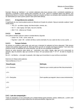 Métodos de Estudo Bíblico
Marcelo Feltrin
Pág 8
Exemplo: Aliança (gr: diatheke) = um contrato celebrado entre duas pessoas onde o contratante estabelece as
cláusulas e condições a serem aceitas pelo contratado. Hb 12.24 , Jesus é o mediador desta nova aliança, uma
aliança entre Deus e o homem. Esta aliança é dada por iniciativa de Deus e as bênçãos dela resultantes, poderão
ser desfrutadas por todos quanto queiram fazer parte desta aliança.
2.4.2.1. A Importância do contexto
O significado de uma mesma palavra pode ser diferente em função do contexto. Veja por exemplo a palavra “casa”
nestes textos:
• 1Pd. 2.5 – se refere a Igreja, não feita de tijolo, cimento, etc...
• Gn 7.1 – não é igreja, nem tijolo, mas sim a família.
• 2Sm 7.1-6 – refere-se ao Templo
2.4.2.2. Sentido
Uma palavra também pode ser usada no sentido literal ou figurado
• Literal = Ex. 12.46 – carne, ossos, lã.
• Figurado = João 1.36 – cordeiro de Deus; (outros exemplos: Eu sou o pão da vida, eu sou a porta, ...)
2.4.2.3. Tempos Verbais:
Há sempre um problema nesta parte, pois será que a tradução foi realizada da forma adequada ? Não tempos
verbais como aoristo, hipphil, pual, etc. Será que tenho que ser um versado nas línguas originais ? bom seria mas
podemos confiar na fidelidade de nossa traduções, que são de uma qualidade considerável.
Quanto ao verbo devemos estar atento se : transmitem uma ordem, desejo, algo que já foi consumado no
passado, algo do presente, algo que ocorrerá no futuro. Em que pessoa está: 1ª, 2ª, 3ª, se está no singular ou
plural....
Rm 8.2 – me libertou – uma ação no passado, não é algo que irá acontecer ou que continua a acontecer.
Exercício em Classe sobre palavras:
Texto de Marcos 2.13 a 17
Classificação Definição
v.13 – Ensinava Sabemos que o ensino pode ser feito discursivamente.
v.14 -
v.15 – Discípulos Eram aqueles que seguiam Jesus e seus ensinamentos
v.16 -
v.17-
2.4.3. Leis de composição :
Todas as passagens ou livro pressupõe uma unidade literária geral (narrativa, poesia, didática,etc..), porém você
poderá encontrar vários princípios específicos de estruturas literária. Algumas Leis :
 