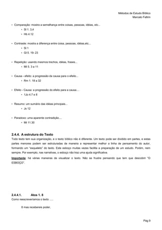 Métodos de Estudo Bíblico
Marcelo Feltrin
Pág 9
• Comparação: mostra a semelhança entre coisas, pessoas, idéias, etc...
• Sl 1. 3,4
• Hb 4.12
• Contraste: mostra a diferença entre coisa, pessoas, idéias,etc...
• Sl 1
• Gl 5. 19- 23
• Repetição: usando mesmos trechos, idéias, frases...
• Mt 5. 3 a 11
• Causa - efeito: a progressão da causa para o efeito...
• Rm 1. 18 a 32
• Efeito - Causa: a progressão do efeito para a causa....
• 1Jo 4.7 e 8
• Resumo: um sumário das idéias principais...
• Js 12
• Paradoxo: uma aparente contradição....
• Mt 11.30
2.4.4. A estrutura do Texto
Todo texto tem sua organização, e o texto bíblico não é diferente. Um texto pode ser dividido em partes, e estas
partes menores podem ser estruturadas de maneira a representar melhor a linha de pensamento do autor,
formando um “esqueleto” do texto. Este esboço muitas vezes facilita a preparação de um estudo. Porém, nem
sempre. Por exemplo, nas narrativas, o esboço não traz uma ajuda significativa.
Importante: há várias maneiras de visualizar o texto. Não se frustre pensando que tem que descobrir “O
ESBOÇO”.
2.4.4.1. Atos 1. 8
Como reescreveríamos o texto .....
8 mas recebereis poder,
 
