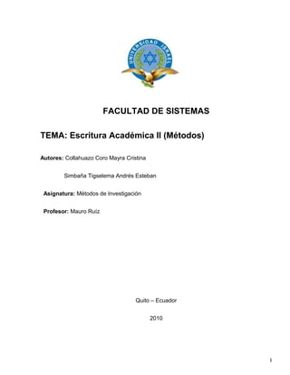 FACULTAD DE SISTEMAS
TEMA: Escritura Académica II (Métodos)
Autores: Collahuazo Coro Mayra Cristina
Simbaña Tigselema Andrés Esteban
Asignatura: Métodos de Investigación
Profesor: Mauro Ruíz
Quito – Ecuador
2010
1
 