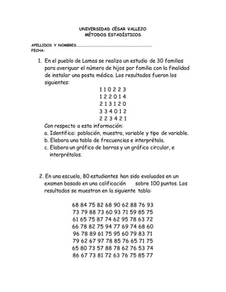 UNIVERSIDAD CÉSAR VALLEJO
MÉTODOS ESTADÍSTICOS
APELLIDOS Y NOMBRES……………………………………………………………………………….
FECHA:
1. En el pueblo de Lamas se realiza un estudio de 30 familias
para averiguar el número de hijos por familia con la finalidad
de instalar una posta médica. Los resultados fueron los
siguientes:
1 1 0 2 2 3
1 2 2 0 1 4
2 1 3 1 2 0
3 3 4 0 1 2
2 2 3 4 2 1
Con respecto a esta información:
a. Identifica: población, muestra, variable y tipo de variable.
b. Elabora una tabla de frecuencias e interprétala.
c. Elabora un gráfico de barras y un gráfico circular, e
interprétalos.
2. En una escuela, 80 estudiantes han sido evaluados en un
examen basado en una calificación sobre 100 puntos. Los
resultados se muestran en la siguiente tabla:
68 84 75 82 68 90 62 88 76 93
73 79 88 73 60 93 71 59 85 75
61 65 75 87 74 62 95 78 63 72
66 78 82 75 94 77 69 74 68 60
96 78 89 61 75 95 60 79 83 71
79 62 67 97 78 85 76 65 71 75
65 80 73 57 88 78 62 76 53 74
86 67 73 81 72 63 76 75 85 77
 