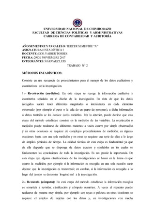 UNIVERSIDAD NACIONAL DE CHIMBORAZO
FACULTAD DE CIENCIAS POLÍTICAS Y ADMINISTRATIVAS
CARRERA DE CONTABILIDAD Y AUDITORÍA
AÑO/SEMESTRE YPARALELO: TERCER SEMESTRE “A”
ASIGNATURA: ESTADÍSTICA I
DOCENTE: ECO.YADIER TORRES
FECHA: 29 DE NOVIEMBRE 2017
INTEGRANTES:NARVAEZ LUIS
TRABAJO N° 2
MÉTODOS ESTADÍSTICOS:
Consiste en una secuencia de procedimientos para el manejo de los datos cualitativos y
cuantitativos de la investigación.
1.- Recolección (medición): En esta etapa se recoge la información cualitativa y
cuantitativa señalada en el diseño de la investigación. En vista de que los datos
recogidos suelen tener diferentes magnitudes o intensidades en cada elemento
observado (por ejemplo el peso o la talla de un grupo de personas), a dicha información
o datos también se les conoce como variables. Por lo anterior, puede decirse que esta
etapa del método estadístico consiste en la medición de las variables. La recolección o
medición puede realizarse de diferentes maneras; a veces ocurre por simple observación
y en otras ocasiones se requiere de complejos procedimientos de medición; en algunas
ocasiones basta con una sola medición y en otras se requiere una serie de ellas a lo largo
de amplios períodos de tiempo. La calidad técnica de esta etapa es fundamental ya que
de ella depende que se disponga de datos exactos y confiables en los cuales se
fundamenten las conclusiones de toda la investigación. Es tan grande la importancia. De
esta etapa que algunas clasificaciones de las investigaciones se basan en la forma en que
ocurre la medición; por ejemplo si la información es recogida en una sola ocasión suele
decirse que la investigación es transversal; en cambio, si la información es recogida a lo
largo del tiempo se denomina longitudinal a la investigación.
2.- Recuento (cómputo): En esta etapa del método estadístico la información recogida
es sometida a revisión, clasificación y cómputo numérico. A veces el recuento puede
realizarse de manera muy simple, por ejemplo con rayas o palotes; en otras ocasiones se
requiere el empleo de tarjetas con los datos y, en investigaciones con mucha
 