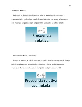 10
Frecuencia Relativa:
Frecuencia es el número de veces que se repite un determinado acto o suceso. La
frecuencia relativa es el cociente entre la frecuencia absoluta y el tamaño de la muestra.
Esta frecuencia nos permite hacer comparaciones de muestras de distinto tamaño.
Frecuencia Relativa Acumulado:
Una vez se obtienen, se calcula la frecuencia relativa de cada elemento como la división
de la frecuencia absoluta entre el total de elementos N=30. Se pueden calcular las
frecuencias relativas acumuladas en porcentaje (%) multiplicándolas por 100.
 