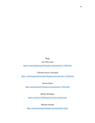 13
Blogs
Ana Sofia serna
https://tecnosofiaalmunndo.blogspot.com/p/periodo-3-2020.html
Valentina Garcia Aristizábal
https://valentinagarciaaristizabal.blogspot.com/p/periodo-3-2020.html
Tamara Ochoa
https://tecnotamara05.blogspot.com/p/periodo-3-2020.html
Melany Rodríguez
https://melanyr1109.blogspot.com/p/3-periodo.html
Mariana Ocampo
https://marianaocmapo.blogspot.com/p/periodo-3.html
 