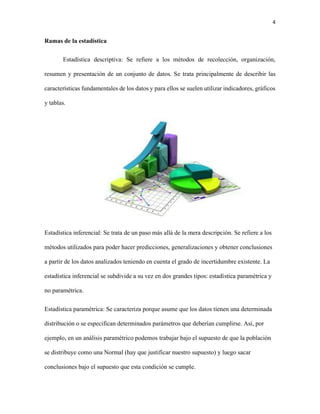 4
Ramas de la estadística
Estadística descriptiva: Se refiere a los métodos de recolección, organización,
resumen y presentación de un conjunto de datos. Se trata principalmente de describir las
características fundamentales de los datos y para ellos se suelen utilizar indicadores, gráficos
y tablas.
Estadística inferencial: Se trata de un paso más allá de la mera descripción. Se refiere a los
métodos utilizados para poder hacer predicciones, generalizaciones y obtener conclusiones
a partir de los datos analizados teniendo en cuenta el grado de incertidumbre existente. La
estadística inferencial se subdivide a su vez en dos grandes tipos: estadística paramétrica y
no paramétrica.
Estadística paramétrica: Se caracteriza porque asume que los datos tienen una determinada
distribución o se especifican determinados parámetros que deberían cumplirse. Así, por
ejemplo, en un análisis paramétrico podemos trabajar bajo el supuesto de que la población
se distribuye como una Normal (hay que justificar nuestro supuesto) y luego sacar
conclusiones bajo el supuesto que esta condición se cumple.
 