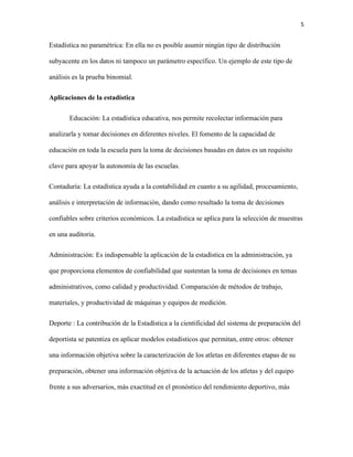 5
Estadística no paramétrica: En ella no es posible asumir ningún tipo de distribución
subyacente en los datos ni tampoco un parámetro específico. Un ejemplo de este tipo de
análisis es la prueba binomial.
Aplicaciones de la estadística
Educación: La estadística educativa, nos permite recolectar información para
analizarla y tomar decisiones en diferentes niveles. El fomento de la capacidad de
educación en toda la escuela para la toma de decisiones basadas en datos es un requisito
clave para apoyar la autonomía de las escuelas.
Contaduría: La estadística ayuda a la contabilidad en cuanto a su agilidad, procesamiento,
análisis e interpretación de información, dando como resultado la toma de decisiones
confiables sobre criterios económicos. La estadística se aplica para la selección de muestras
en una auditoria.
Administración: Es indispensable la aplicación de la estadística en la administración, ya
que proporciona elementos de confiabilidad que sustentan la toma de decisiones en temas
administrativos, como calidad y productividad. Comparación de métodos de trabajo,
materiales, y productividad de máquinas y equipos de medición.
Deporte : La contribución de la Estadística a la cientificidad del sistema de preparación del
deportista se patentiza en aplicar modelos estadísticos que permitan, entre otros: obtener
una información objetiva sobre la caracterización de los atletas en diferentes etapas de su
preparación, obtener una información objetiva de la actuación de los atletas y del equipo
frente a sus adversarios, más exactitud en el pronóstico del rendimiento deportivo, más
 