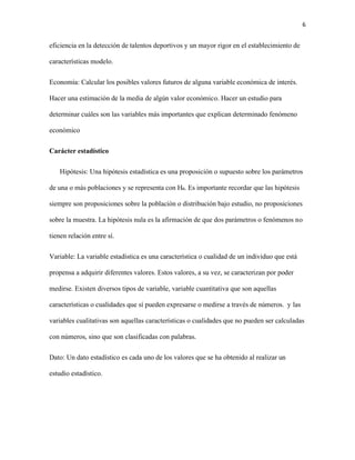 6
eficiencia en la detección de talentos deportivos y un mayor rigor en el establecimiento de
características modelo.
Economía: Calcular los posibles valores futuros de alguna variable económica de interés.
Hacer una estimación de la media de algún valor económico. Hacer un estudio para
determinar cuáles son las variables más importantes que explican determinado fenómeno
económico
Carácter estadístico
Hipótesis: Una hipótesis estadística es una proposición o supuesto sobre los parámetros
de una o más poblaciones y se representa con H₀. Es importante recordar que las hipótesis
siempre son proposiciones sobre la población o distribución bajo estudio, no proposiciones
sobre la muestra. La hipótesis nula es la afirmación de que dos parámetros o fenómenos no
tienen relación entre sí.
Variable: La variable estadística es una característica o cualidad de un individuo que está
propensa a adquirir diferentes valores. Estos valores, a su vez, se caracterizan por poder
medirse. Existen diversos tipos de variable, variable cuantitativa que son aquellas
características o cualidades que sí pueden expresarse o medirse a través de números. y las
variables cualitativas son aquellas características o cualidades que no pueden ser calculadas
con números, sino que son clasificadas con palabras.
Dato: Un dato estadístico es cada uno de los valores que se ha obtenido al realizar un
estudio estadístico.
 