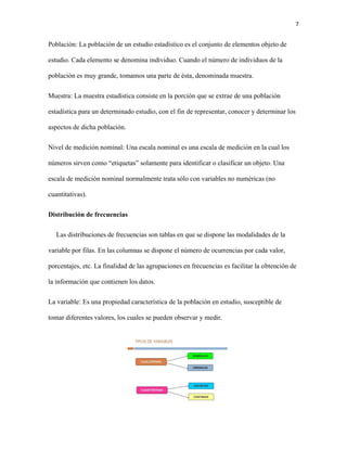 7
Población: La población de un estudio estadístico es el conjunto de elementos objeto de
estudio. Cada elemento se denomina individuo. Cuando el número de individuos de la
población es muy grande, tomamos una parte de ésta, denominada muestra.
Muestra: La muestra estadística consiste en la porción que se extrae de una población
estadística para un determinado estudio, con el fin de representar, conocer y determinar los
aspectos de dicha población.
Nivel de medición nominal: Una escala nominal es una escala de medición en la cual los
números sirven como “etiquetas” solamente para identificar o clasificar un objeto. Una
escala de medición nominal normalmente trata sólo con variables no numéricas (no
cuantitativas).
Distribución de frecuencias
Las distribuciones de frecuencias son tablas en que se dispone las modalidades de la
variable por filas. En las columnas se dispone el número de ocurrencias por cada valor,
porcentajes, etc. La finalidad de las agrupaciones en frecuencias es facilitar la obtención de
la información que contienen los datos.
La variable: Es una propiedad característica de la población en estudio, susceptible de
tomar diferentes valores, los cuales se pueden observar y medir.
 
