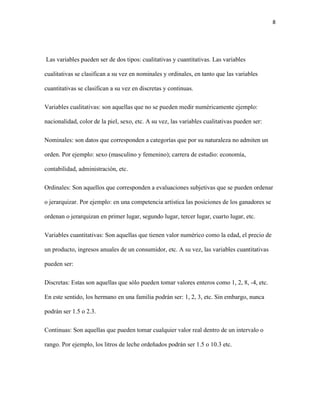 8
Las variables pueden ser de dos tipos: cualitativas y cuantitativas. Las variables
cualitativas se clasifican a su vez en nominales y ordinales, en tanto que las variables
cuantitativas se clasifican a su vez en discretas y continuas.
Variables cualitativas: son aquellas que no se pueden medir numéricamente ejemplo:
nacionalidad, color de la piel, sexo, etc. A su vez, las variables cualitativas pueden ser:
Nominales: son datos que corresponden a categorías que por su naturaleza no admiten un
orden. Por ejemplo: sexo (masculino y femenino); carrera de estudio: economía,
contabilidad, administración, etc.
Ordinales: Son aquellos que corresponden a evaluaciones subjetivas que se pueden ordenar
o jerarquizar. Por ejemplo: en una competencia artística las posiciones de los ganadores se
ordenan o jerarquizan en primer lugar, segundo lugar, tercer lugar, cuarto lugar, etc.
Variables cuantitativas: Son aquellas que tienen valor numérico como la edad, el precio de
un producto, ingresos anuales de un consumidor, etc. A su vez, las variables cuantitativas
pueden ser:
Discretas: Estas son aquellas que sólo pueden tomar valores enteros como 1, 2, 8, -4, etc.
En este sentido, los hermano en una familia podrán ser: 1, 2, 3, etc. Sin embargo, nunca
podrán ser 1.5 o 2.3.
Continuas: Son aquellas que pueden tomar cualquier valor real dentro de un intervalo o
rango. Por ejemplo, los litros de leche ordeñados podrán ser 1.5 o 10.3 etc.
 