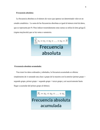 9
Frecuencia absoluta:
La frecuencia absoluta es el número de veces que aparece un determinado valor en un
estudio estadístico. La suma de las frecuencias absolutas es igual al número total de datos,
que se representa por N. Para indicar resumidamente estas sumas se utiliza la letra griega Σ
(sigma mayúscula) que se lee suma o sumatoria.
Frecuencia absoluta acumulada:
Tras tener los datos ordenados y tabulados, la frecuencia acumulada se obtiene
simplemente de ir sumando una clase o grupo de la muestra con la anterior (primer grupo +
segundo grupo, primer grupo + segundo grupo + tercer grupo y así sucesivamente hasta
llegar a acumular del primer grupo al último).
 