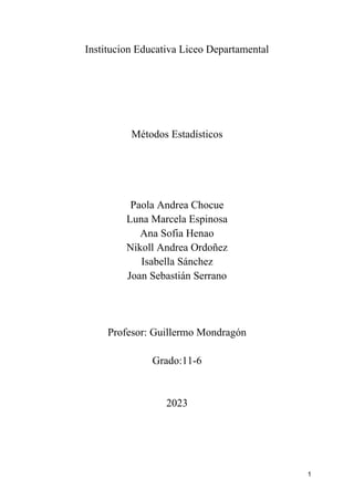 1
Institucion Educativa Liceo Departamental
Métodos Estadísticos
Paola Andrea Chocue
Luna Marcela Espinosa
Ana Sofia Henao
Nikoll Andrea Ordoñez
Isabella Sánchez
Joan Sebastián Serrano
Profesor: Guillermo Mondragón
Grado:11-6
2023
 