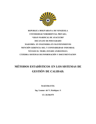 REPUBLICA BOLIVARIANA DE VENEZUELA
UNIVERSIDAD NORORIENTAL PRIVADA
“GRAN MARISCAL DE AYACUCHO¨
DECANATO DE POST-GRADO
MAESTRÍA EN INGENIERIA EN MANTENIMIENTO
MENCIÓN GERENCIA SEG. Y CONFIABILIDAD INDUSRIAL
NÚCLEO EL TIGRE, ESTADO ANZOÁTEGUI.
CÁTEDRA SISTEMAS DE INFORMACIÓN Y DOCUMENTACION
MÉTODOS ESTADÍSTICOS EN LOS SISTEMAS DE
GESTIÓN DE CALIDAD.
MAESTRANTE:
Ing. Loumar del V; Rodríguez S
CI: 20.548.975
 