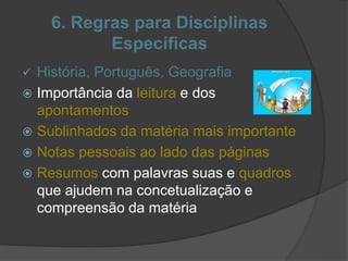 6. Regras para Disciplinas
Específicas
 História, Português, Geografia
 Importância da leitura e dos
apontamentos
 Sublinhados da matéria mais importante
 Notas pessoais ao lado das páginas
 Resumos com palavras suas e quadros
que ajudem na concetualização e
compreensão da matéria
 